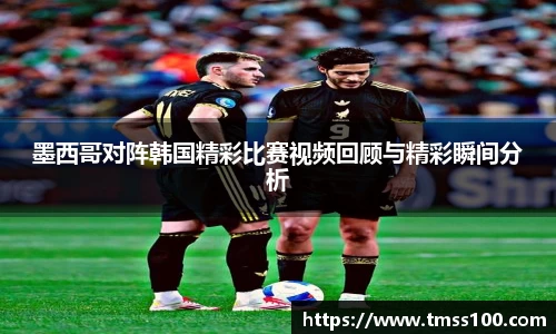 墨西哥对阵韩国精彩比赛视频回顾与精彩瞬间分析